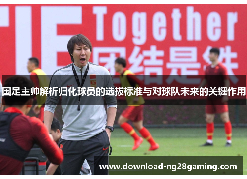 国足主帅解析归化球员的选拔标准与对球队未来的关键作用