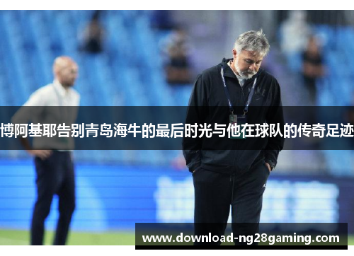 博阿基耶告别青岛海牛的最后时光与他在球队的传奇足迹