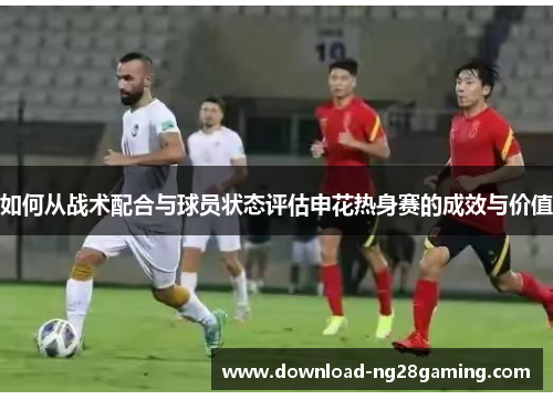 如何从战术配合与球员状态评估申花热身赛的成效与价值