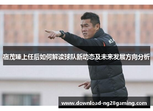 宿茂臻上任后如何解读球队新动态及未来发展方向分析