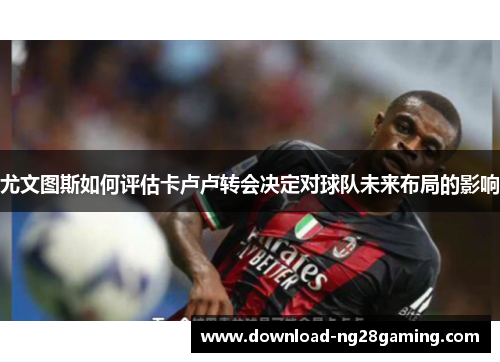 尤文图斯如何评估卡卢卢转会决定对球队未来布局的影响
