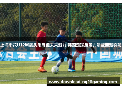 上海申花U12崭露头角展现未来潜力 韩国足球后备力量或迎新突破