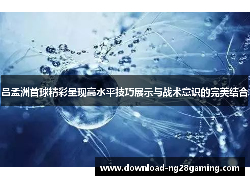 吕孟洲首球精彩呈现高水平技巧展示与战术意识的完美结合