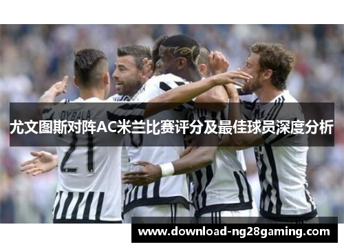 尤文图斯对阵AC米兰比赛评分及最佳球员深度分析