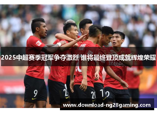 2025中超赛季冠军争夺激烈 谁将最终登顶成就辉煌荣耀