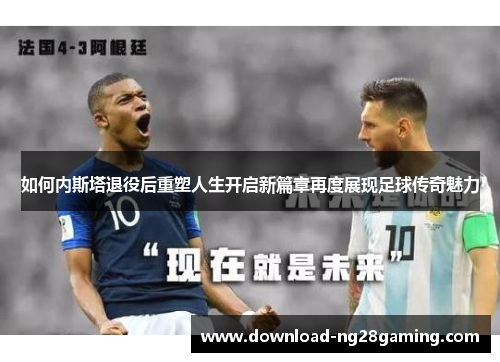 如何内斯塔退役后重塑人生开启新篇章再度展现足球传奇魅力