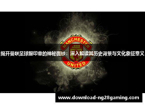 揭开曼联足球服印章的神秘面纱：深入解读其历史背景与文化象征意义