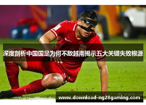 深度剖析中国国足为何不敌越南揭示五大关键失败根源