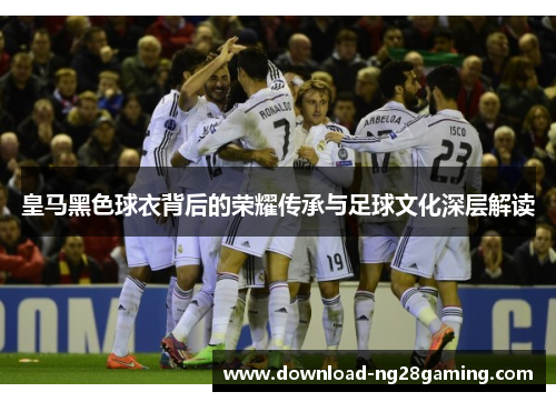 皇马黑色球衣背后的荣耀传承与足球文化深层解读