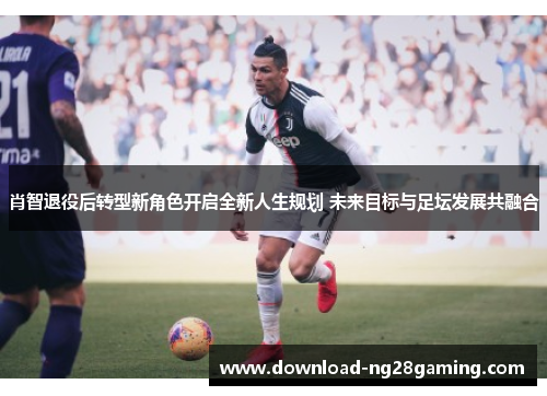 肖智退役后转型新角色开启全新人生规划 未来目标与足坛发展共融合