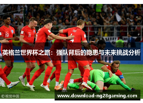 英格兰世界杯之路：强队背后的隐患与未来挑战分析