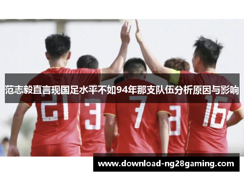 范志毅直言现国足水平不如94年那支队伍分析原因与影响