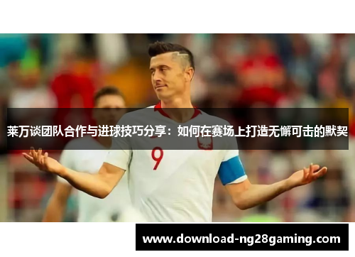 莱万谈团队合作与进球技巧分享：如何在赛场上打造无懈可击的默契