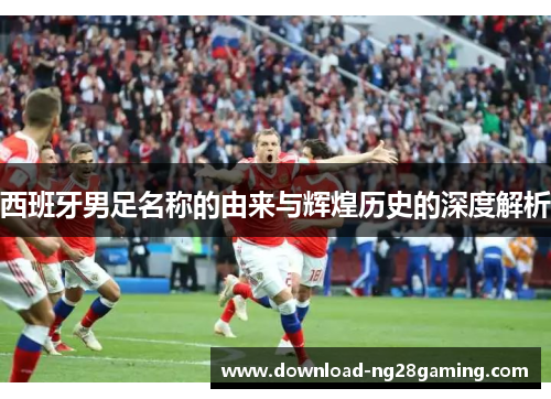 西班牙男足名称的由来与辉煌历史的深度解析