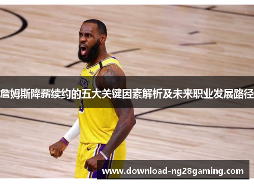 詹姆斯降薪续约的五大关键因素解析及未来职业发展路径