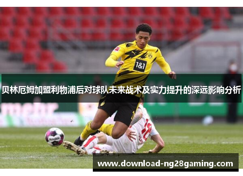 贝林厄姆加盟利物浦后对球队未来战术及实力提升的深远影响分析