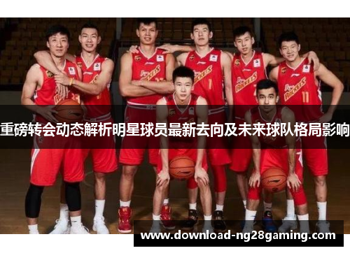重磅转会动态解析明星球员最新去向及未来球队格局影响