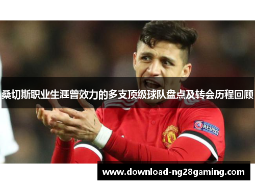 桑切斯职业生涯曾效力的多支顶级球队盘点及转会历程回顾