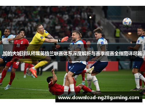 加的夫城球队所属英格兰联赛体系深度解析与赛季观赛全指南详尽篇 加的夫城球队所属英格兰联赛体系深度解析与赛季观赛全指南详尽篇