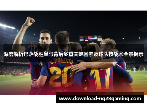 深度解析巴萨战胜皇马背后多重关键因素及球队技战术全景揭示