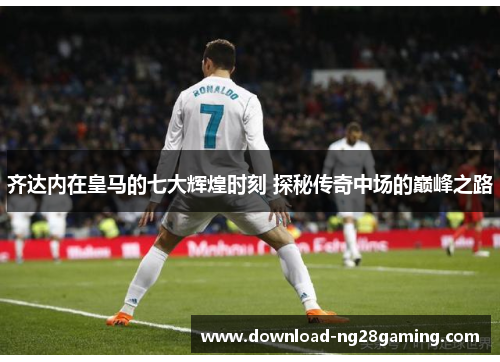 齐达内在皇马的七大辉煌时刻 探秘传奇中场的巅峰之路