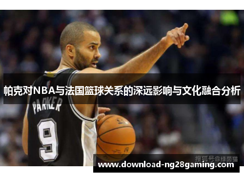 帕克对NBA与法国篮球关系的深远影响与文化融合分析 帕克对NBA与法国篮球关系的深远影响与文化融合分析