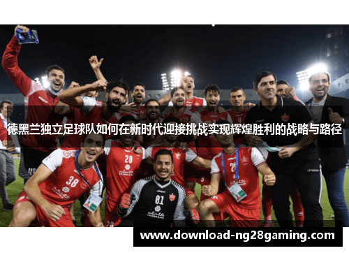 德黑兰独立足球队如何在新时代迎接挑战实现辉煌胜利的战略与路径 德黑兰独立足球队如何在新时代迎接挑战实现辉煌胜利的战略与路径