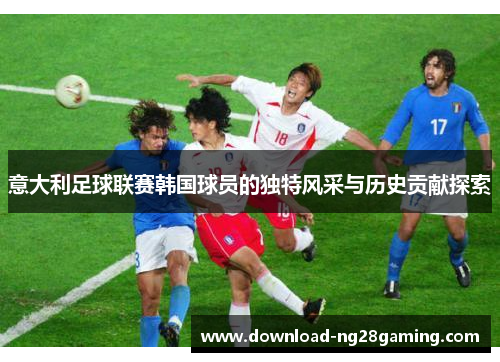 意大利足球联赛韩国球员的独特风采与历史贡献探索 意大利足球联赛韩国球员的独特风采与历史贡献探索