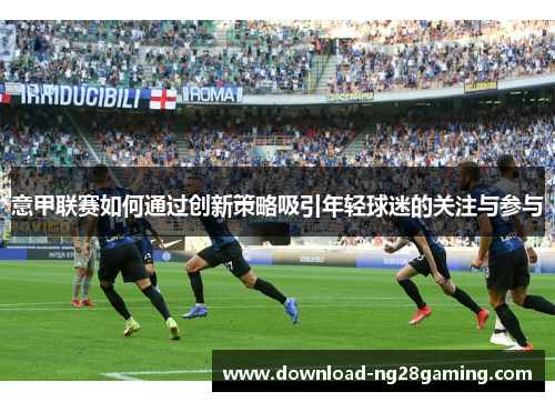 意甲联赛如何通过创新策略吸引年轻球迷的关注与参与 意甲联赛如何通过创新策略吸引年轻球迷的关注与参与