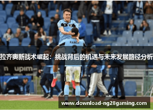 拉齐奥新战术崛起:挑战背后的机遇与未来发展路径分析 拉齐奥新战术崛起:挑战背后的机遇与未来发展路径分析