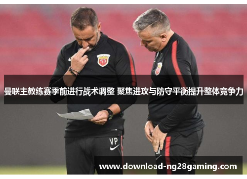 曼联主教练赛季前进行战术调整 聚焦进攻与防守平衡提升整体竞争力