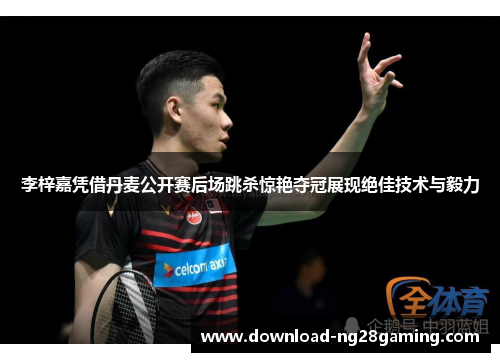 李梓嘉凭借丹麦公开赛后场跳杀惊艳夺冠展现绝佳技术与毅力
