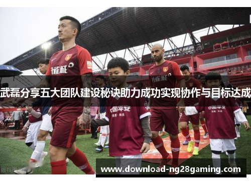 武磊分享五大团队建设秘诀助力成功实现协作与目标达成 武磊分享五大团队建设秘诀助力成功实现协作与目标达成