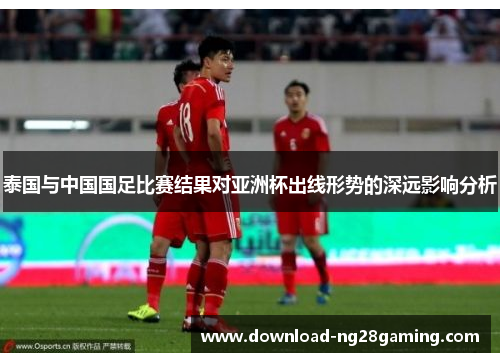 泰国与中国国足比赛结果对亚洲杯出线形势的深远影响分析
