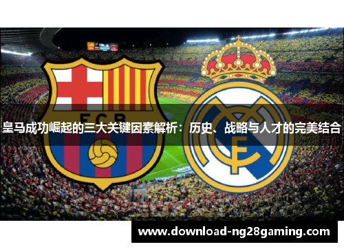 皇马成功崛起的三大关键因素解析：历史、战略与人才的完美结合