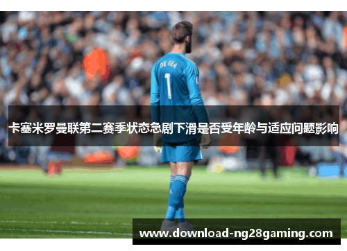 卡塞米罗曼联第二赛季状态急剧下滑是否受年龄与适应问题影响