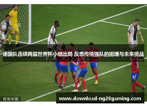 德国队连续两届世界杯小组出局 反思传统强队的困境与未来挑战