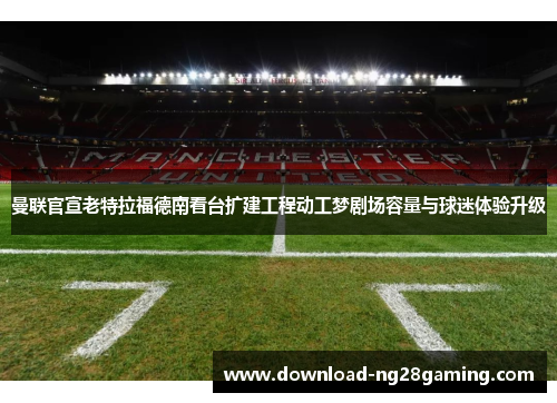 曼联官宣老特拉福德南看台扩建工程动工梦剧场容量与球迷体验升级
