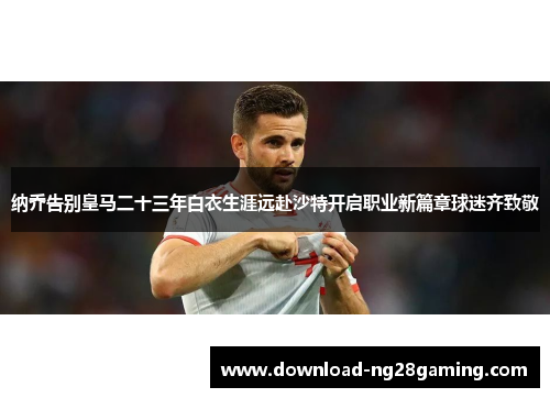 纳乔告别皇马二十三年白衣生涯远赴沙特开启职业新篇章球迷齐致敬