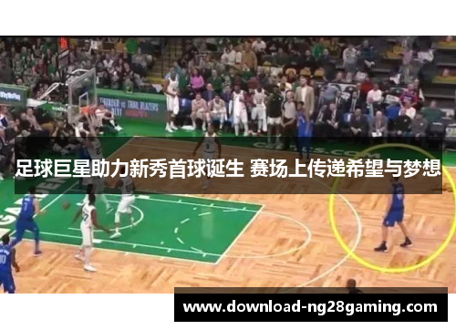 足球巨星助力新秀首球诞生 赛场上传递希望与梦想