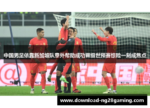中国男足依靠新加坡队意外帮助成功晋级世预赛惊险一刻成焦点 中国男足依靠新加坡队意外帮助成功晋级世预赛惊险一刻成焦点