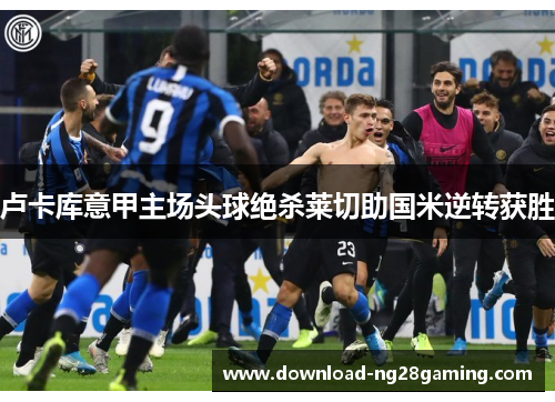 卢卡库意甲主场头球绝杀莱切助国米逆转获胜 卢卡库意甲主场头球绝杀莱切助国米逆转获胜