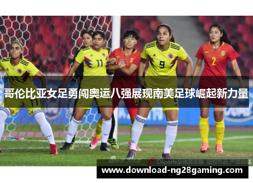哥伦比亚女足勇闯奥运八强展现南美足球崛起新力量
