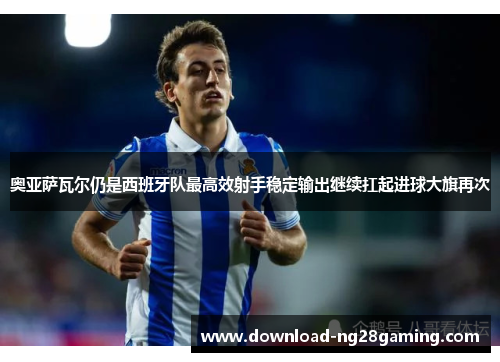奥亚萨瓦尔仍是西班牙队最高效射手稳定输出继续扛起进球大旗再次 奥亚萨瓦尔仍是西班牙队最高效射手稳定输出继续扛起进球大旗再次