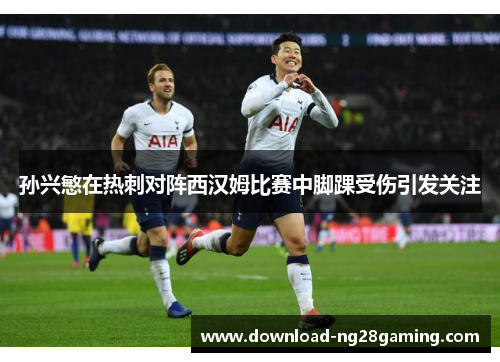 孙兴慜在热刺对阵西汉姆比赛中脚踝受伤引发关注