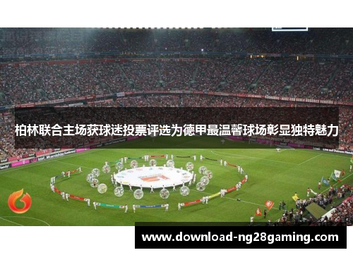 柏林联合主场获球迷投票评选为德甲最温馨球场彰显独特魅力 柏林联合主场获球迷投票评选为德甲最温馨球场彰显独特魅力