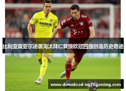 比利亚雷亚尔逆袭淘汰拜仁晋级欧冠四强创造历史奇迹 比利亚雷亚尔逆袭淘汰拜仁晋级欧冠四强创造历史奇迹