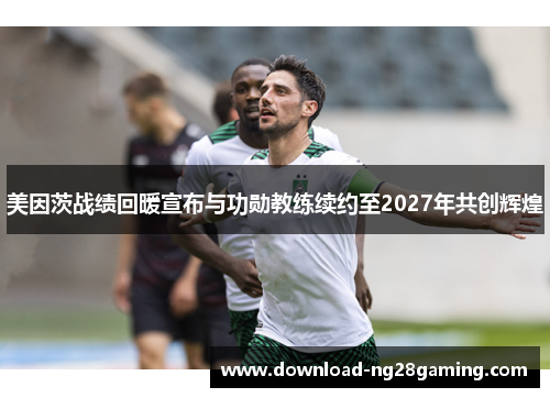 美因茨战绩回暖宣布与功勋教练续约至2027年共创辉煌 美因茨战绩回暖宣布与功勋教练续约至2027年共创辉煌